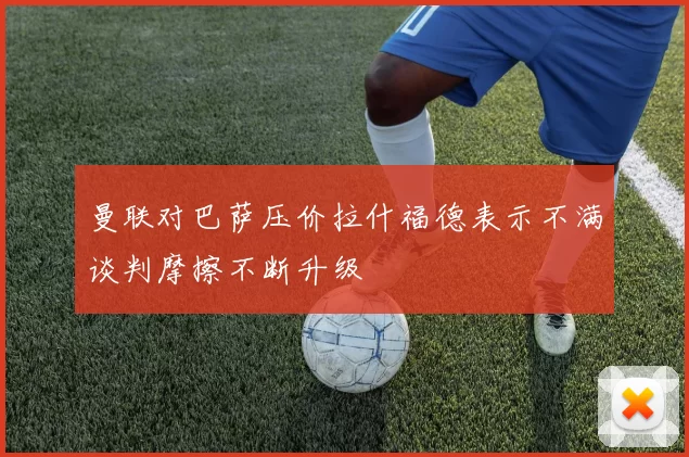曼联对巴萨压价拉什福德表示不满谈判摩擦不断升级