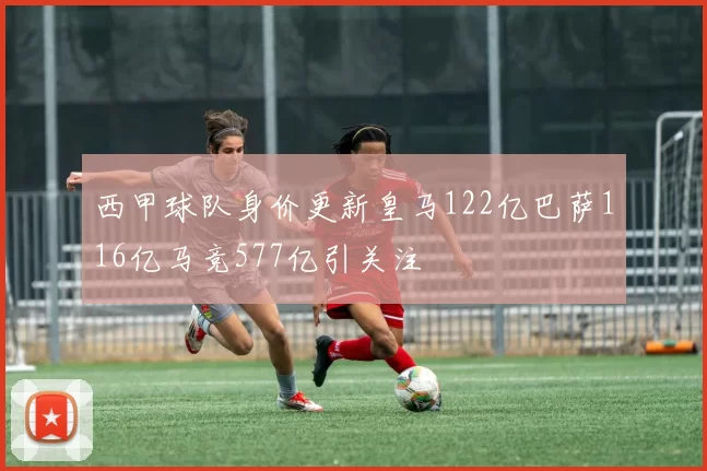 西甲球队身价更新皇马122亿巴萨116亿马竞577亿引关注