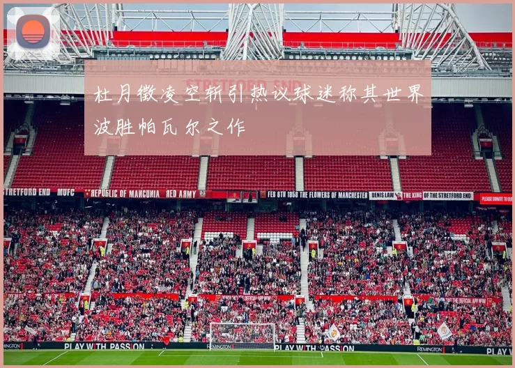 杜月徵凌空斩引热议球迷称其世界波胜帕瓦尔之作