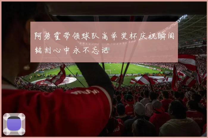 阿劳霍带领球队高举奖杯庆祝瞬间铭刻心中永不忘记