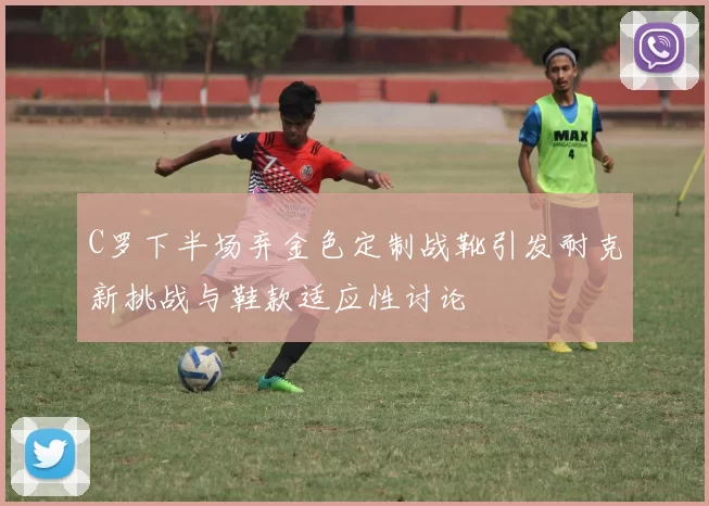 C罗下半场弃金色定制战靴引发耐克新挑战与鞋款适应性讨论