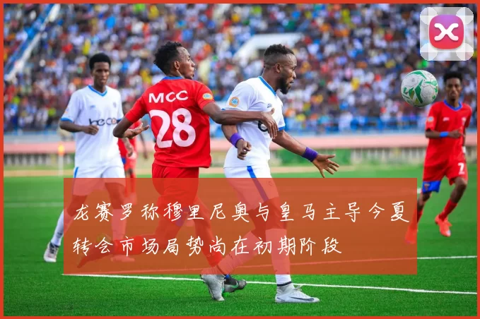 龙赛罗称穆里尼奥与皇马主导今夏转会市场局势尚在初期阶段