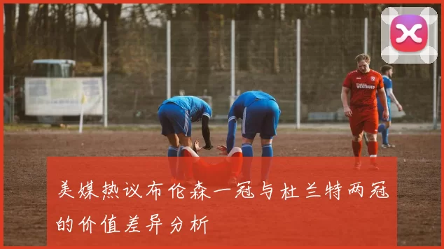 美媒热议布伦森一冠与杜兰特两冠的价值差异分析