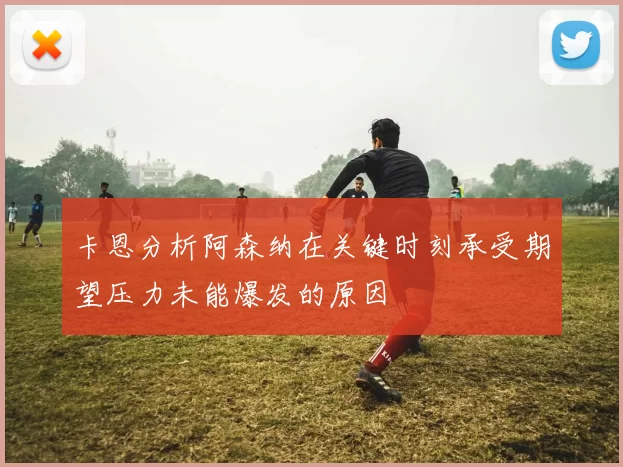 卡恩分析阿森纳在关键时刻承受期望压力未能爆发的原因