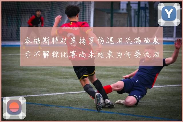 本福斯特对罗梅罗伤退泪流满面表示不解称比赛尚未结束为何要流泪