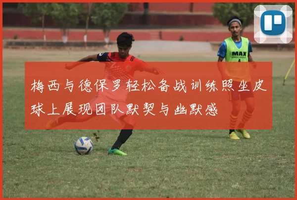梅西与德保罗轻松备战训练照坐皮球上展现团队默契与幽默感