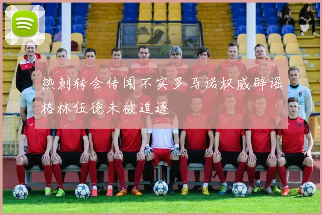 热刺转会传闻不实罗马诺权威辟谣格林伍德未被追逐
