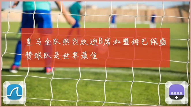 皇马全队热烈欢迎B席加盟姆巴佩盛赞球队是世界最佳