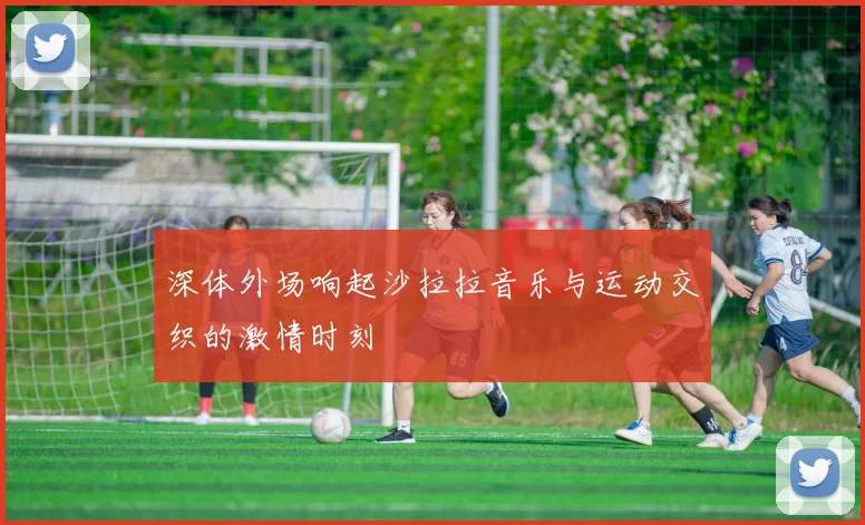深体外场响起沙拉拉音乐与运动交织的激情时刻