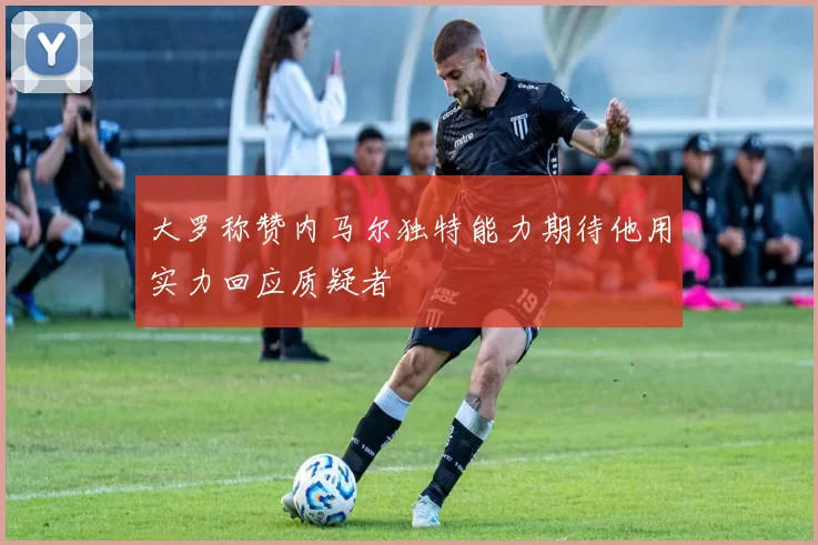 大罗称赞内马尔独特能力期待他用实力回应质疑者