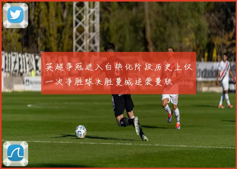 英超争冠进入白热化阶段历史上仅一次净胜球决胜曼城逆袭曼联