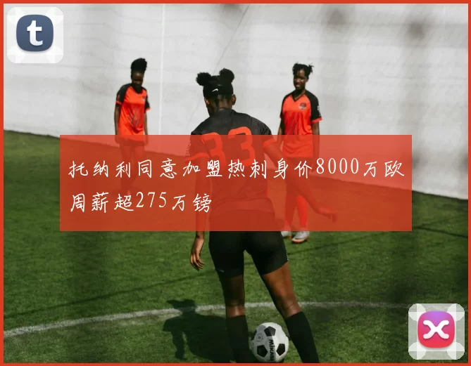托纳利同意加盟热刺身价8000万欧周薪超275万镑