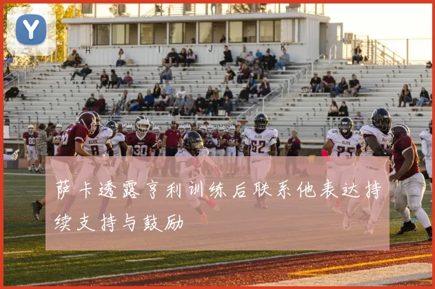 萨卡透露亨利训练后联系他表达持续支持与鼓励