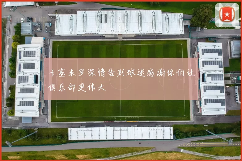 卡塞米罗深情告别球迷感谢你们让俱乐部更伟大