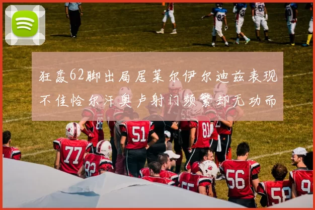 狂轰62脚出局居莱尔伊尔迪兹表现不佳恰尔汗奥卢射门频繁却无功而返