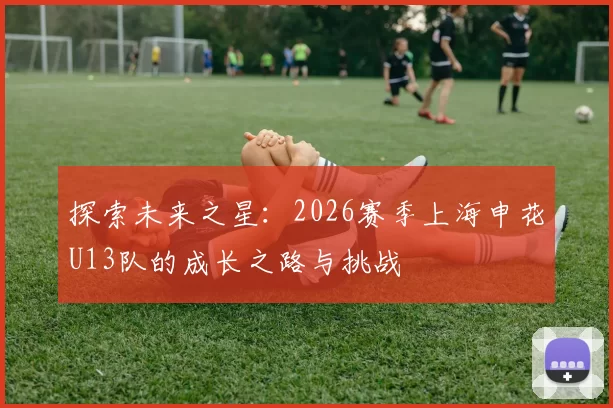 探索未来之星：2026赛季上海申花U13队的成长之路与挑战