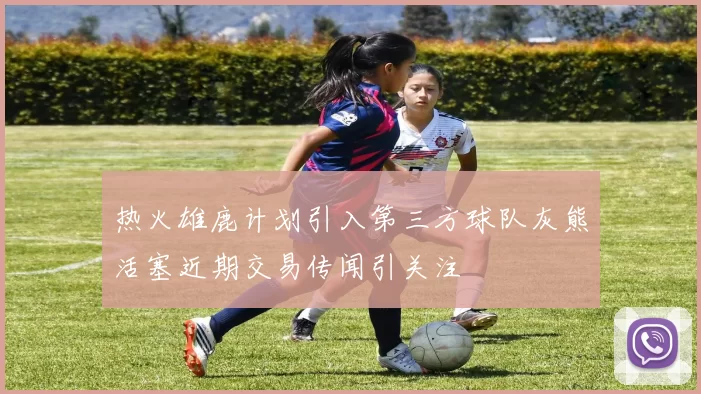 热火雄鹿计划引入第三方球队灰熊活塞近期交易传闻引关注