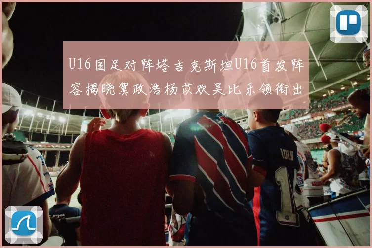 U16国足对阵塔吉克斯坦U16首发阵容揭晓冀政浩杨苡欢吴比乐领衔出战