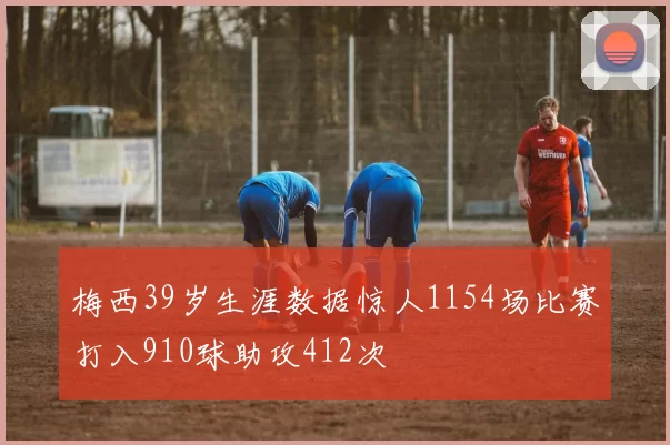 梅西39岁生涯数据惊人1154场比赛打入910球助攻412次