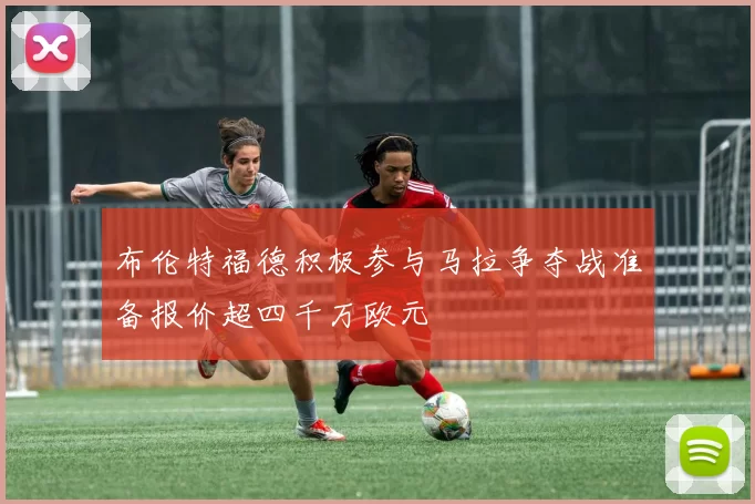 布伦特福德积极参与马拉争夺战准备报价超四千万欧元