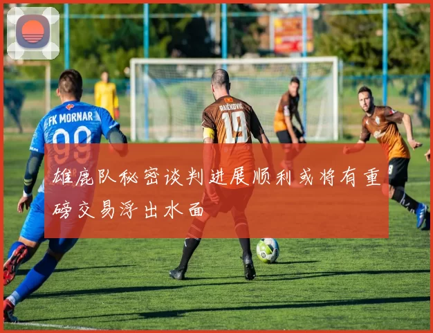 雄鹿队秘密谈判进展顺利或将有重磅交易浮出水面