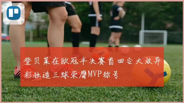 登贝莱在欧冠半决赛首回合大放异彩独造三球荣膺MVP称号