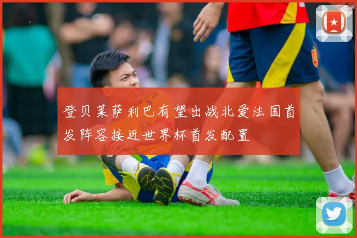 登贝莱萨利巴有望出战北爱法国首发阵容接近世界杯首发配置